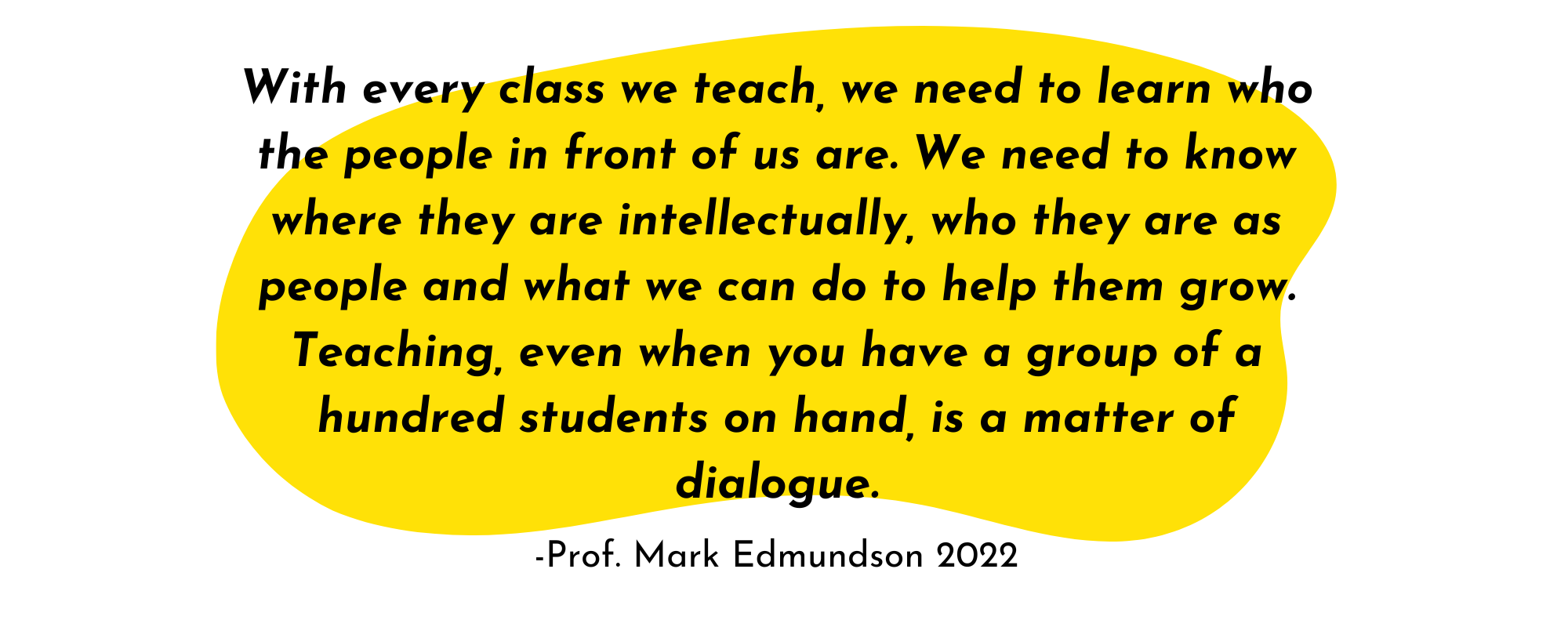 With every class we teach, we need to learn who the people in front of us are. We need to know where they are intellectual, who they are as people and what we can do to help them grow. Teaching, even when you have a group of a hundred students on hand, is a matter of dialogue.