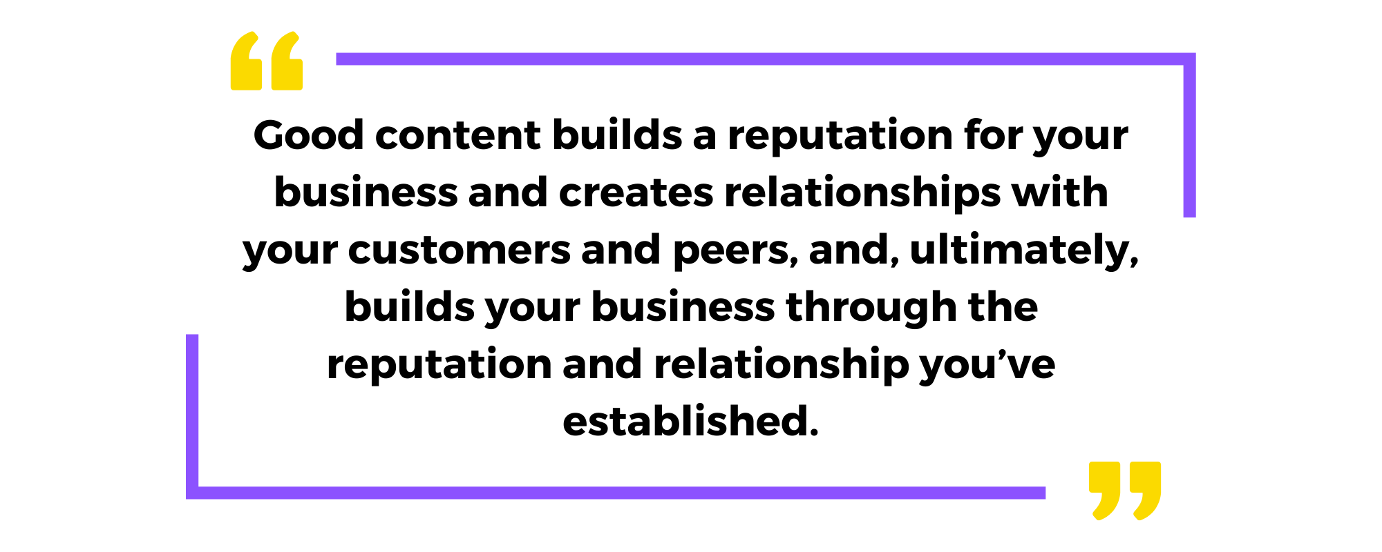 Good content builds a reputation for your business and creates relationships with your customers and peers, and, ultimately, builds your business through the reputation and relationship you’ve established.